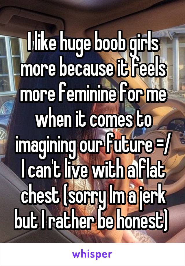 I like huge boob girls more because it feels more feminine for me when it comes to imagining our future =/ I can't live with a flat chest (sorry Im a jerk but I rather be honest) 