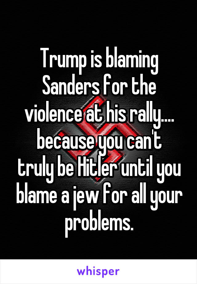 Trump is blaming Sanders for the violence at his rally....
because you can't truly be Hitler until you blame a jew for all your problems.