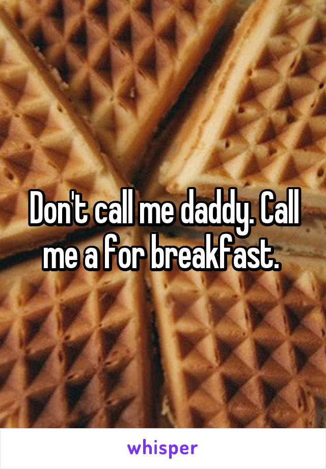 Don't call me daddy. Call me a for breakfast. 