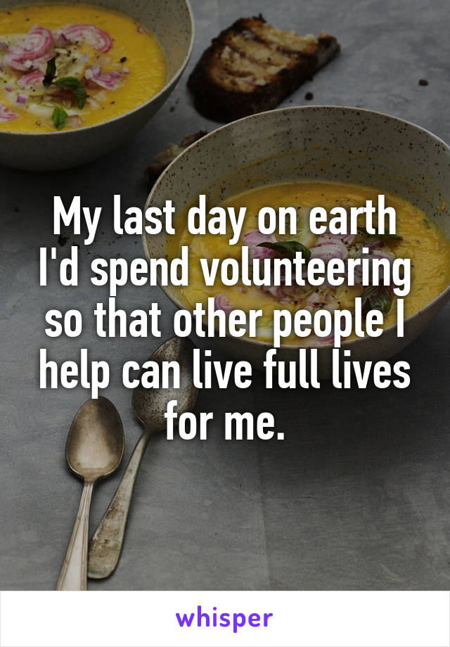 My last day on earth I'd spend volunteering so that other people I help can live full lives for me.