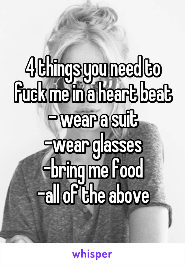 4 things you need to fuck me in a heart beat
- wear a suit
-wear glasses
-bring me food
-all of the above