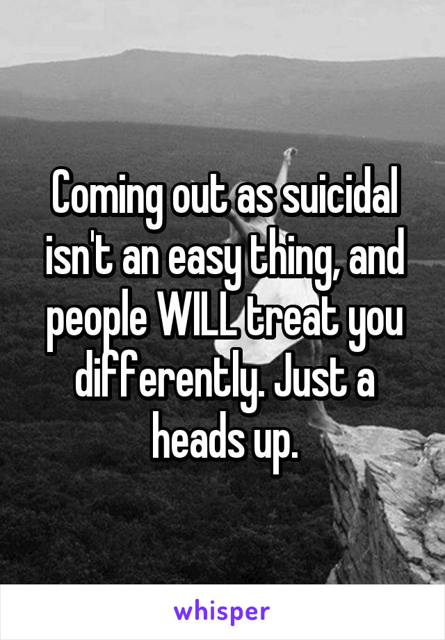 Coming out as suicidal isn't an easy thing, and people WILL treat you differently. Just a heads up.