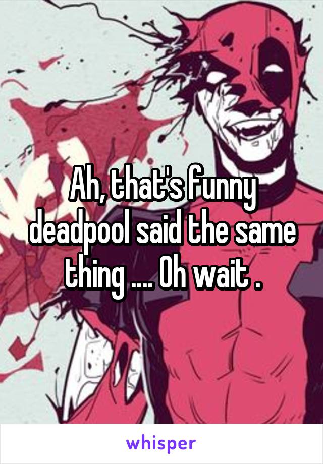 Ah, that's funny deadpool said the same thing .... Oh wait .