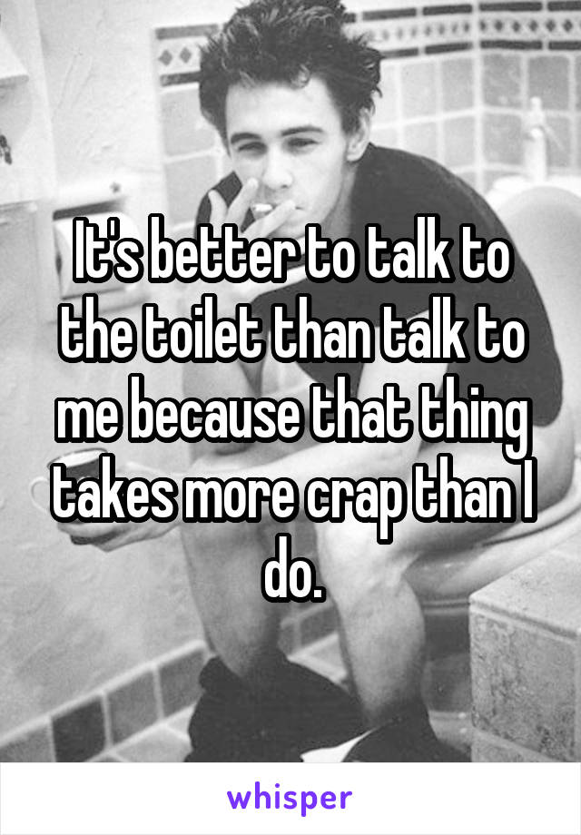 It's better to talk to the toilet than talk to me because that thing takes more crap than I do.