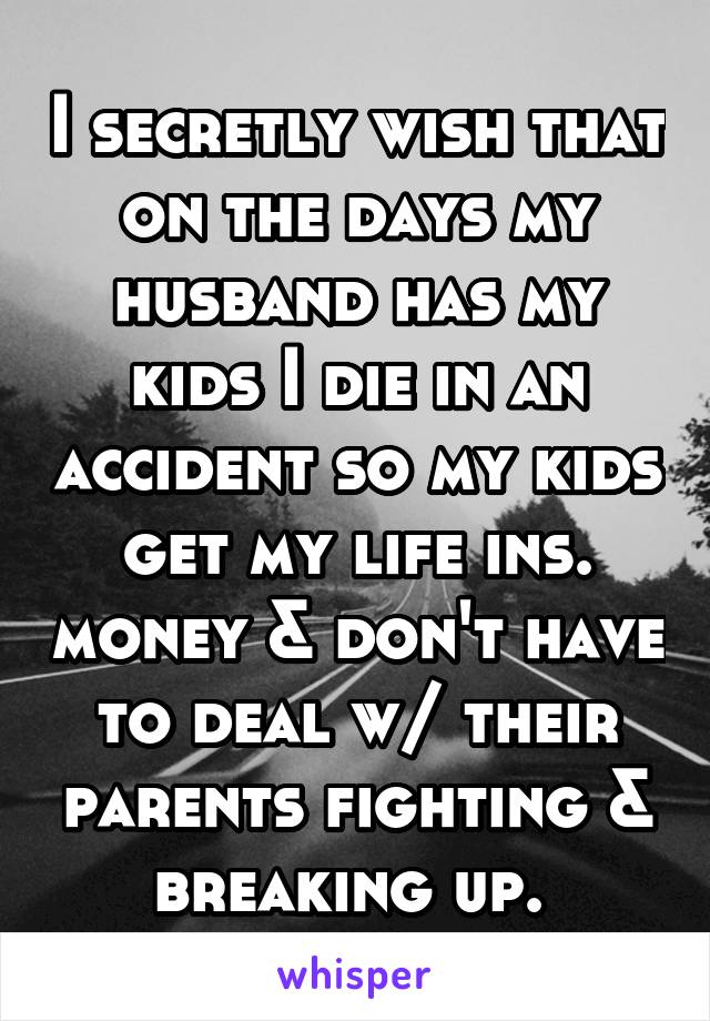 I secretly wish that on the days my husband has my kids I die in an accident so my kids get my life ins. money & don't have to deal w/ their parents fighting & breaking up. 