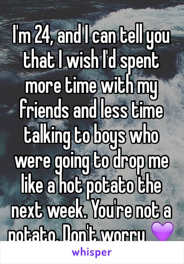 I'm 24, and I can tell you that I wish I'd spent more time with my friends and less time talking to boys who were going to drop me like a hot potato the next week. You're not a potato. Don't worry 💜