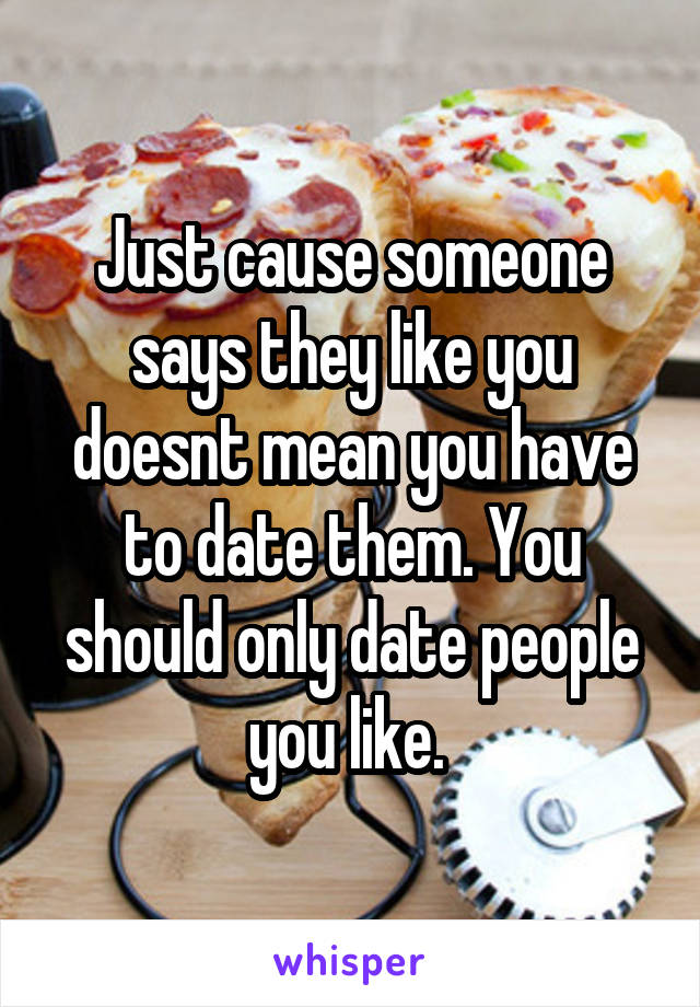 Just cause someone says they like you doesnt mean you have to date them. You should only date people you like. 