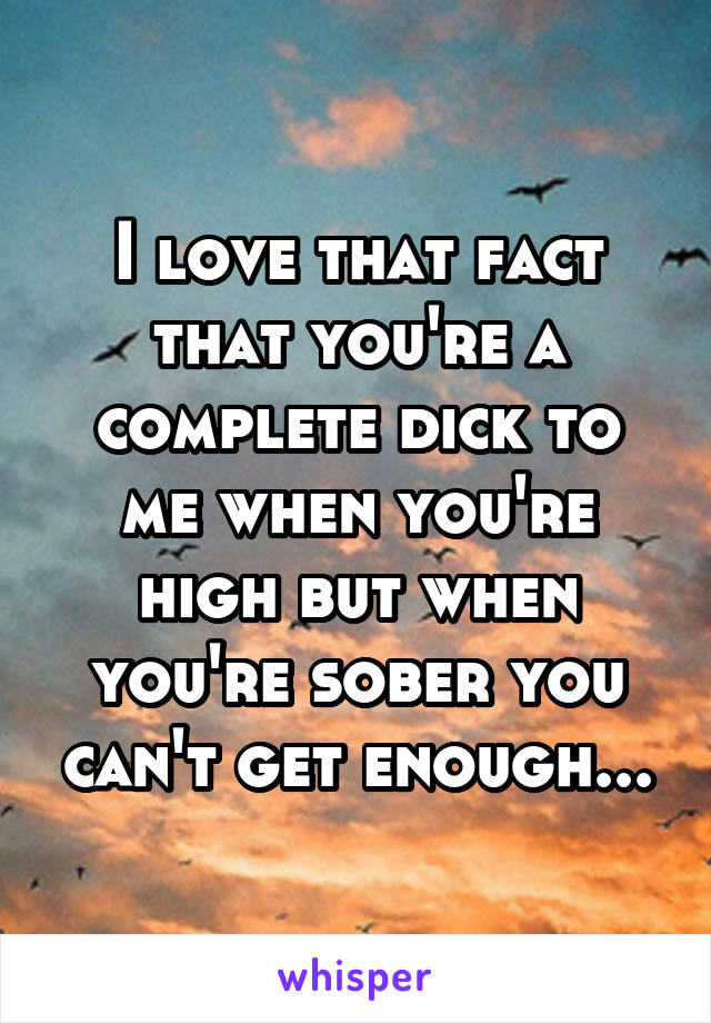 I love that fact that you're a complete dick to me when you're high but when you're sober you can't get enough...