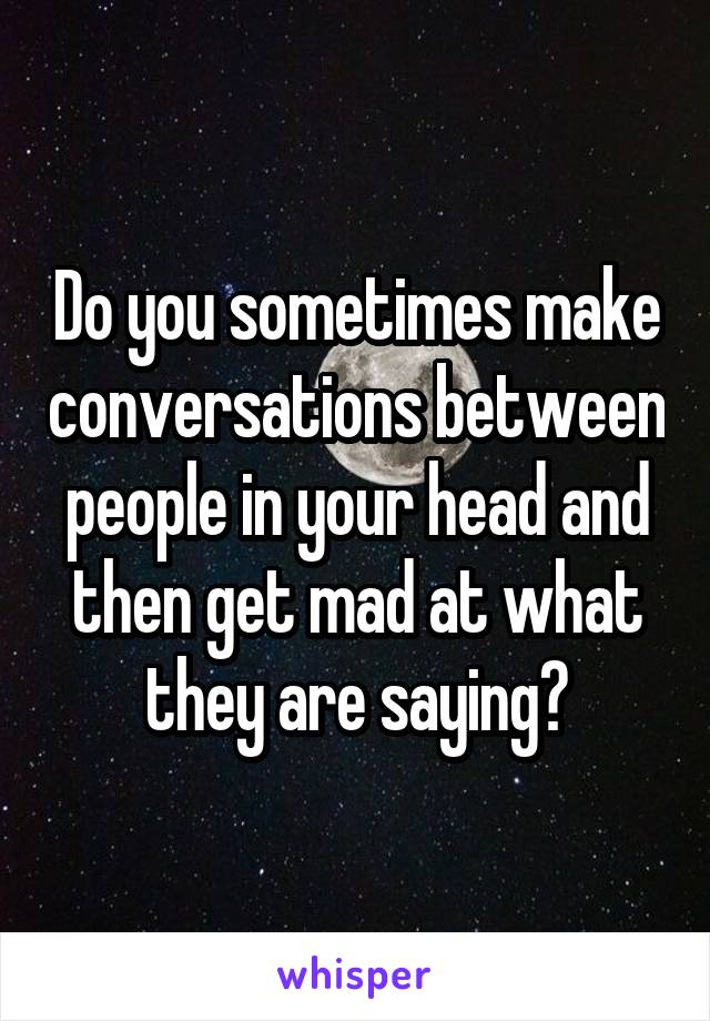 Do you sometimes make conversations between people in your head and then get mad at what they are saying?