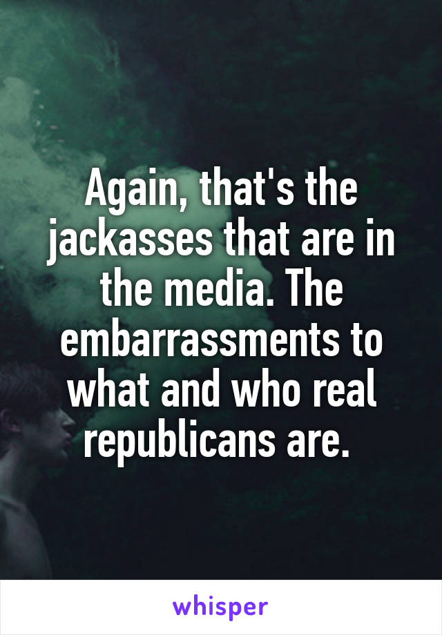 Again, that's the jackasses that are in the media. The embarrassments to what and who real republicans are. 