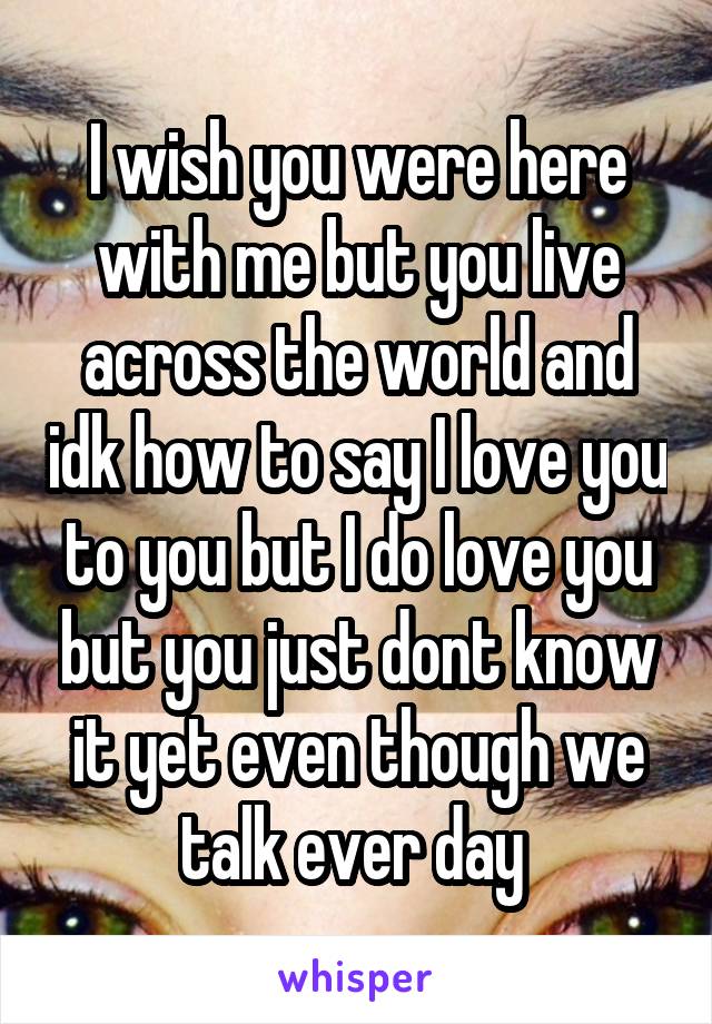 I wish you were here with me but you live across the world and idk how to say I love you to you but I do love you but you just dont know it yet even though we talk ever day 