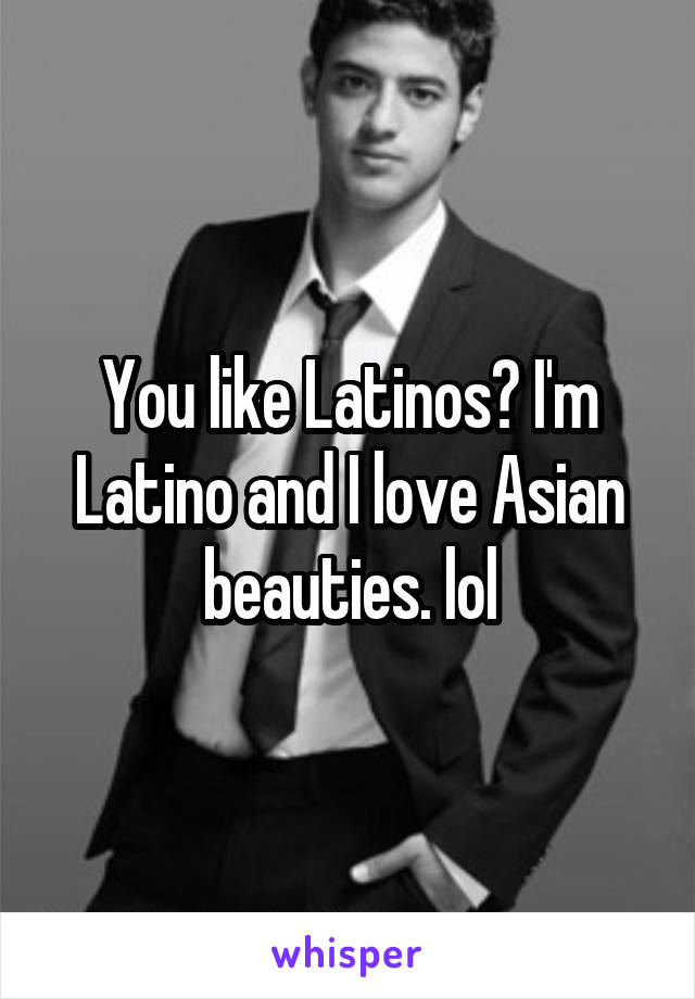 You like Latinos? I'm Latino and I love Asian beauties. lol