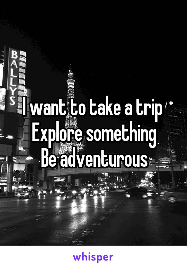 I want to take a trip 
Explore something
Be adventurous