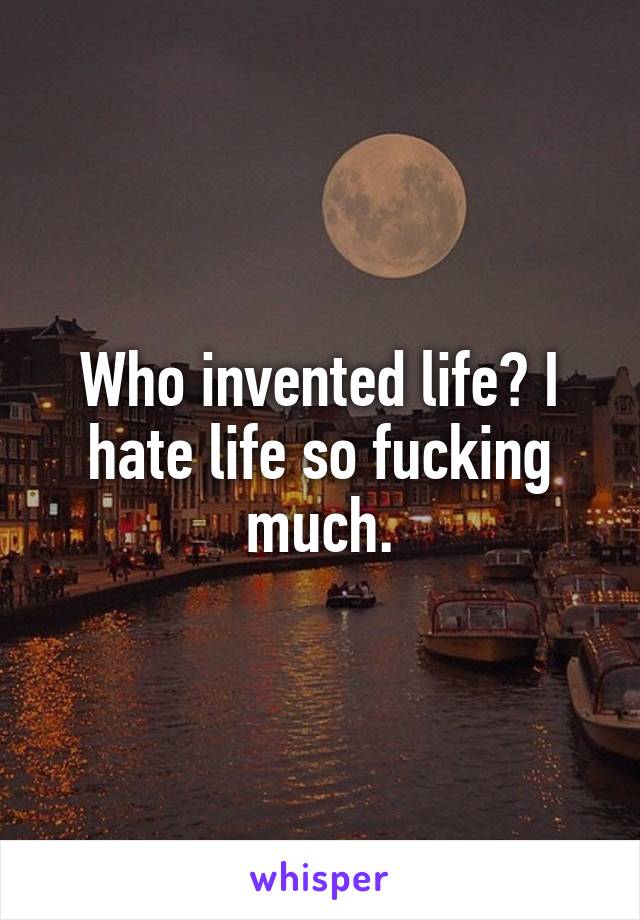 Who invented life? I hate life so fucking much.