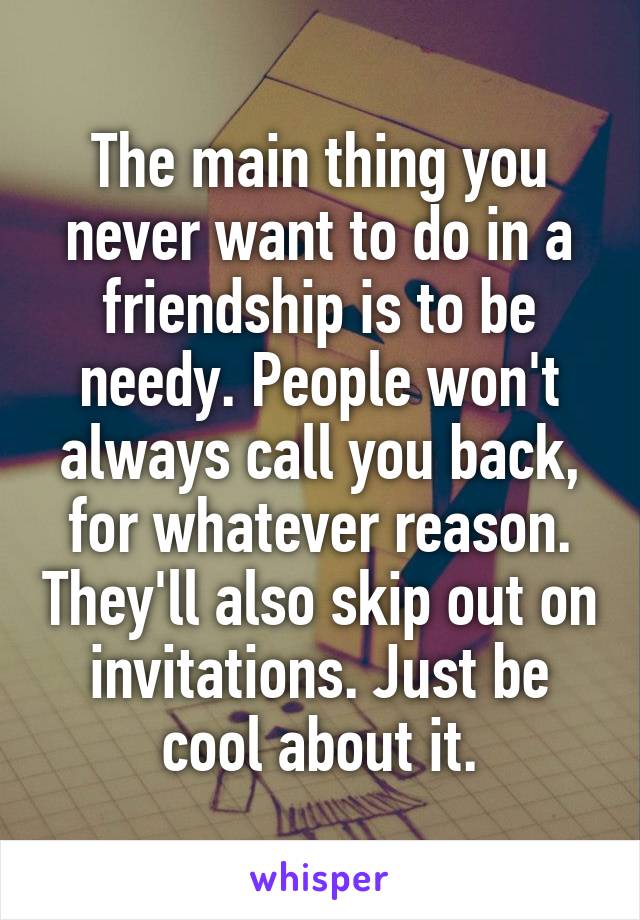 The main thing you never want to do in a friendship is to be needy. People won't always call you back, for whatever reason. They'll also skip out on invitations. Just be cool about it.