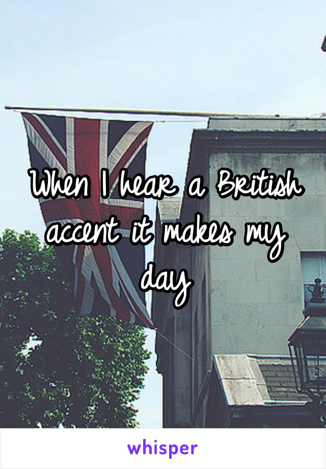 When I hear a British accent it makes my day