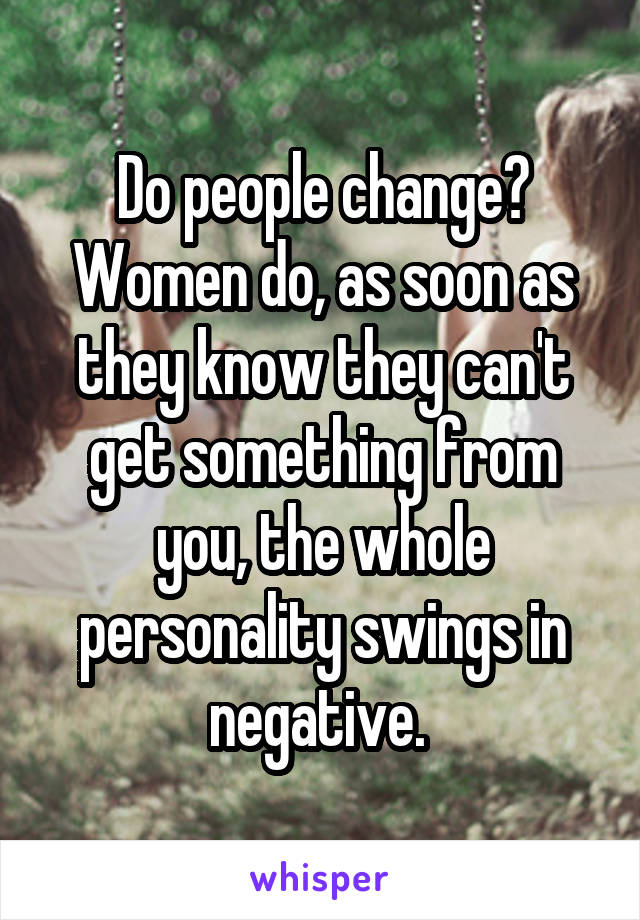 Do people change? Women do, as soon as they know they can't get something from you, the whole personality swings in negative. 