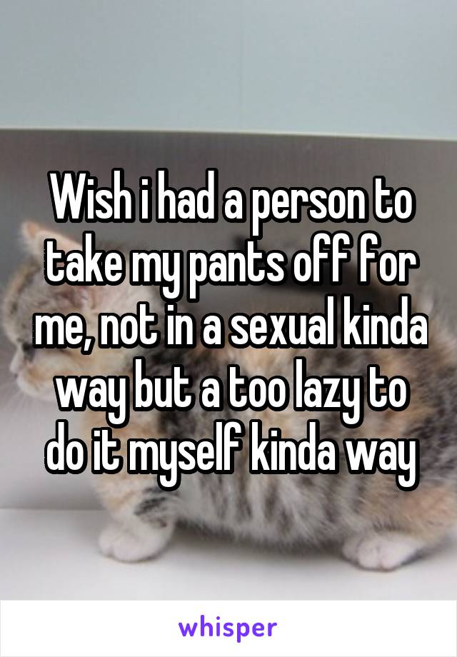 Wish i had a person to take my pants off for me, not in a sexual kinda way but a too lazy to do it myself kinda way