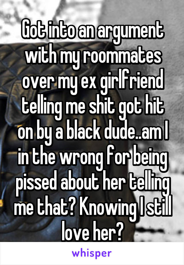 Got into an argument with my roommates over my ex girlfriend telling me shit got hit on by a black dude..am I in the wrong for being pissed about her telling me that? Knowing I still love her?