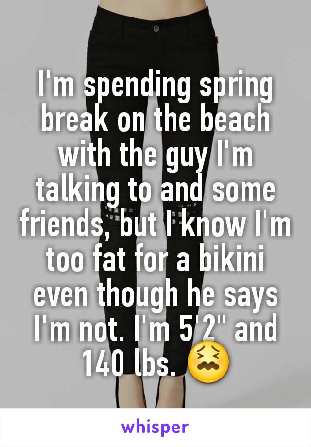 I'm spending spring break on the beach with the guy I'm talking to and some friends, but I know I'm too fat for a bikini even though he says I'm not. I'm 5'2" and 140 lbs. 😖