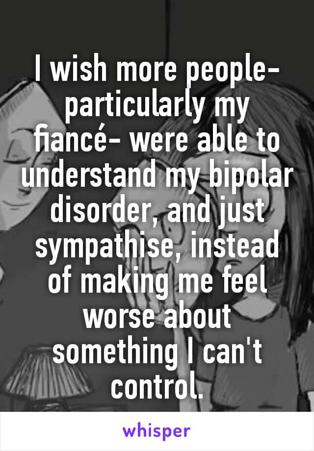 I wish more people-particularly my fiancé- were able to understand my bipolar disorder, and just sympathise, instead of making me feel worse about something I can't control.