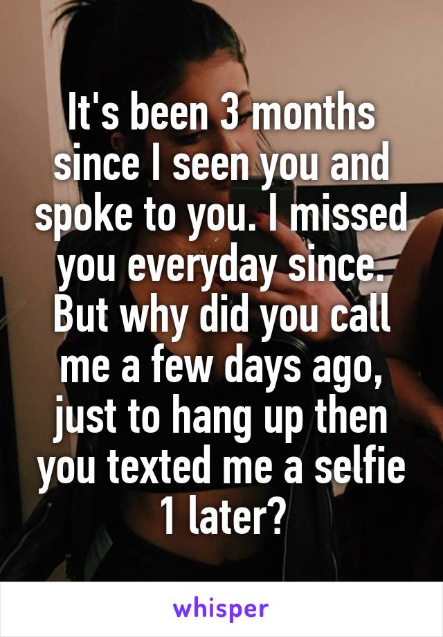 It's been 3 months since I seen you and spoke to you. I missed you everyday since. But why did you call me a few days ago, just to hang up then you texted me a selfie 1 later?