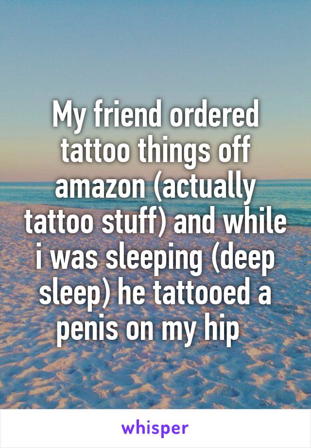 My friend ordered tattoo things off amazon (actually tattoo stuff) and while i was sleeping (deep sleep) he tattooed a penis on my hip  