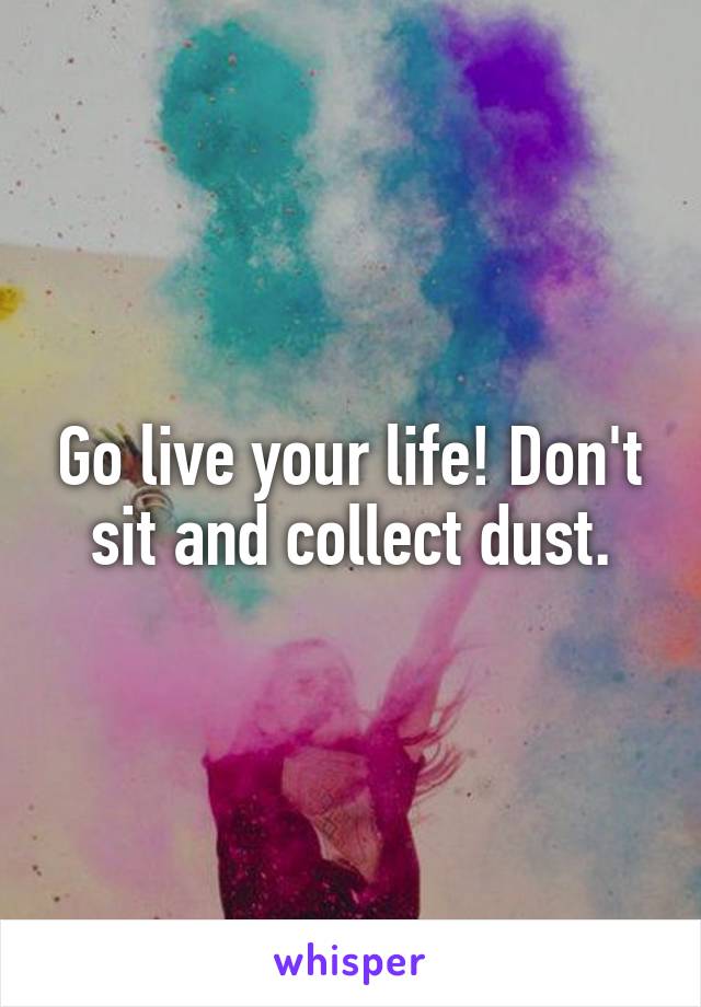 Go live your life! Don't sit and collect dust.