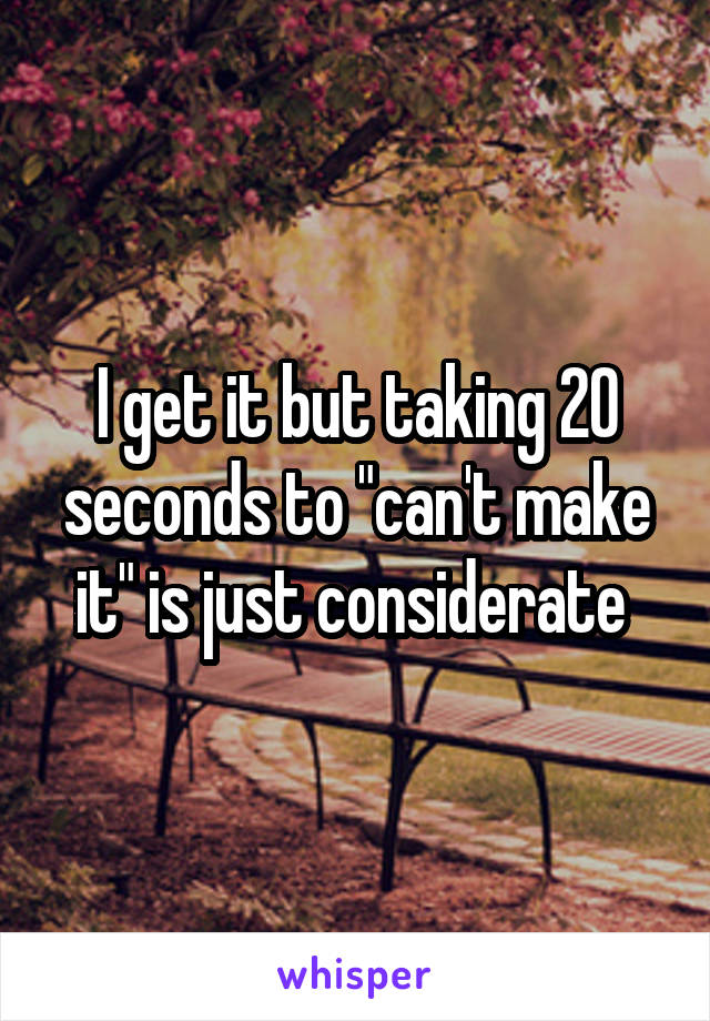 I get it but taking 20 seconds to "can't make it" is just considerate 