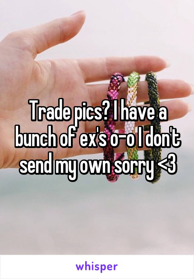 Trade pics? I have a bunch of ex's o-o I don't send my own sorry <3