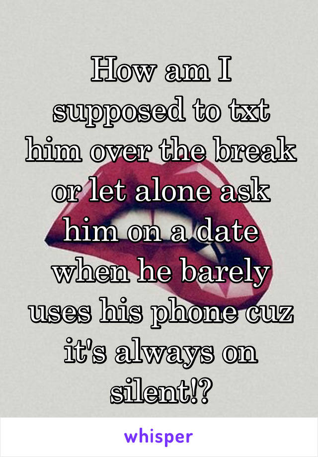 How am I supposed to txt him over the break or let alone ask him on a date when he barely uses his phone cuz it's always on silent!?