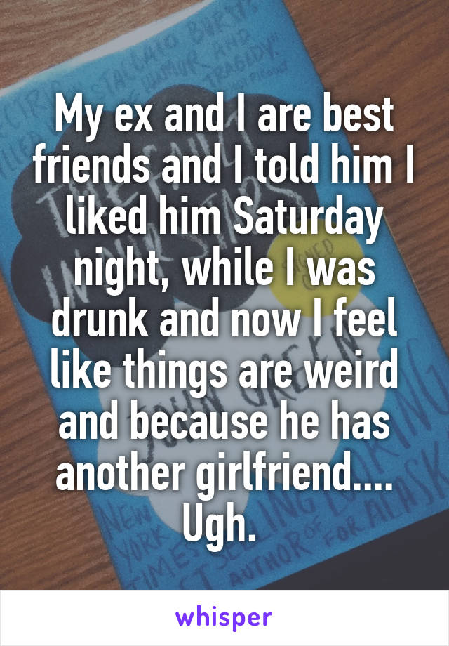 My ex and I are best friends and I told him I liked him Saturday night, while I was drunk and now I feel like things are weird and because he has another girlfriend.... Ugh. 