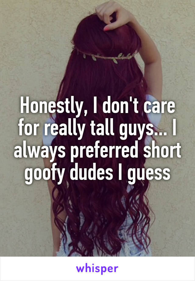 Honestly, I don't care for really tall guys... I always preferred short goofy dudes I guess