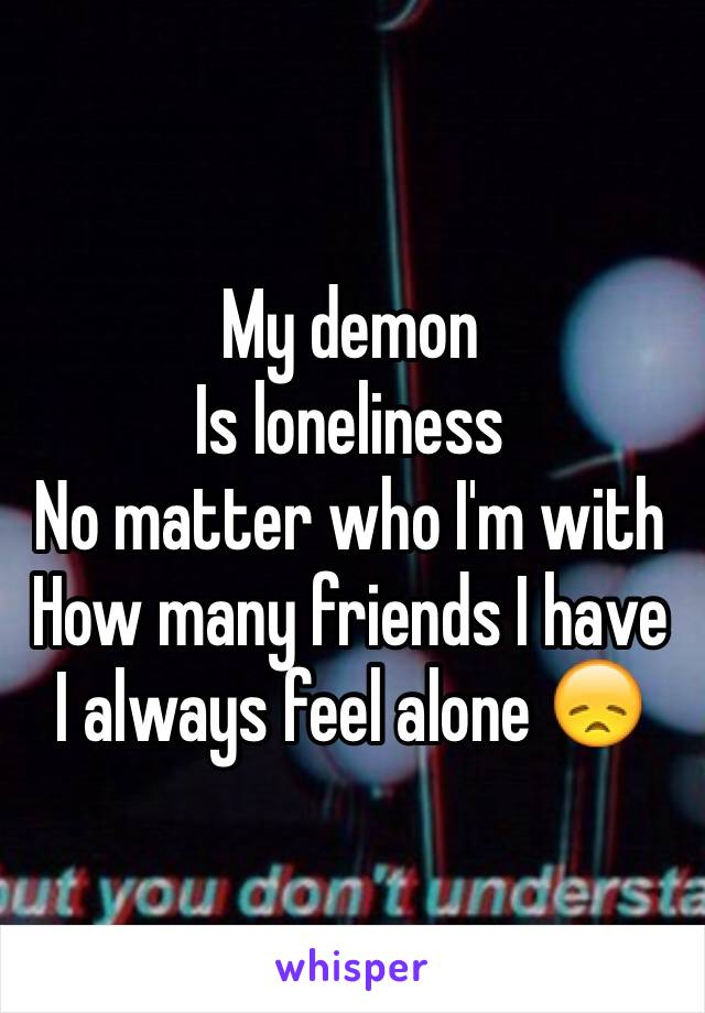 My demon
Is loneliness
No matter who I'm with
How many friends I have
I always feel alone 😞