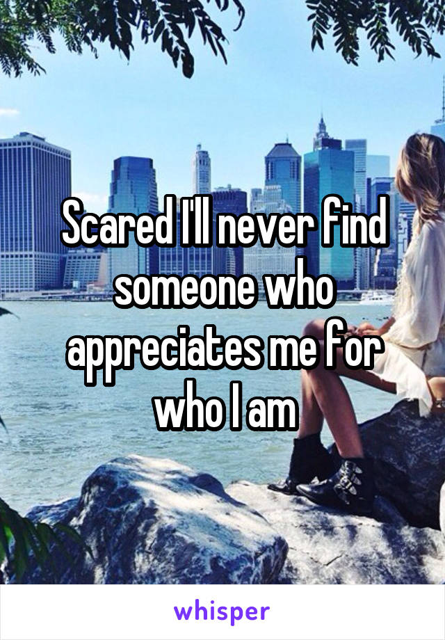 Scared I'll never find someone who appreciates me for who I am