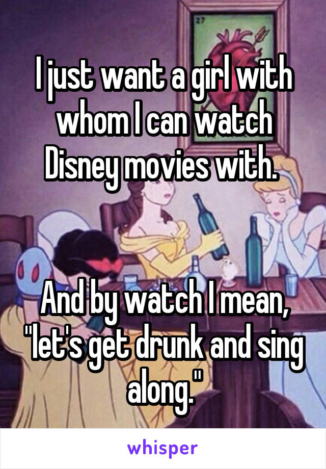 I just want a girl with whom I can watch Disney movies with. 


And by watch I mean, "let's get drunk and sing along."