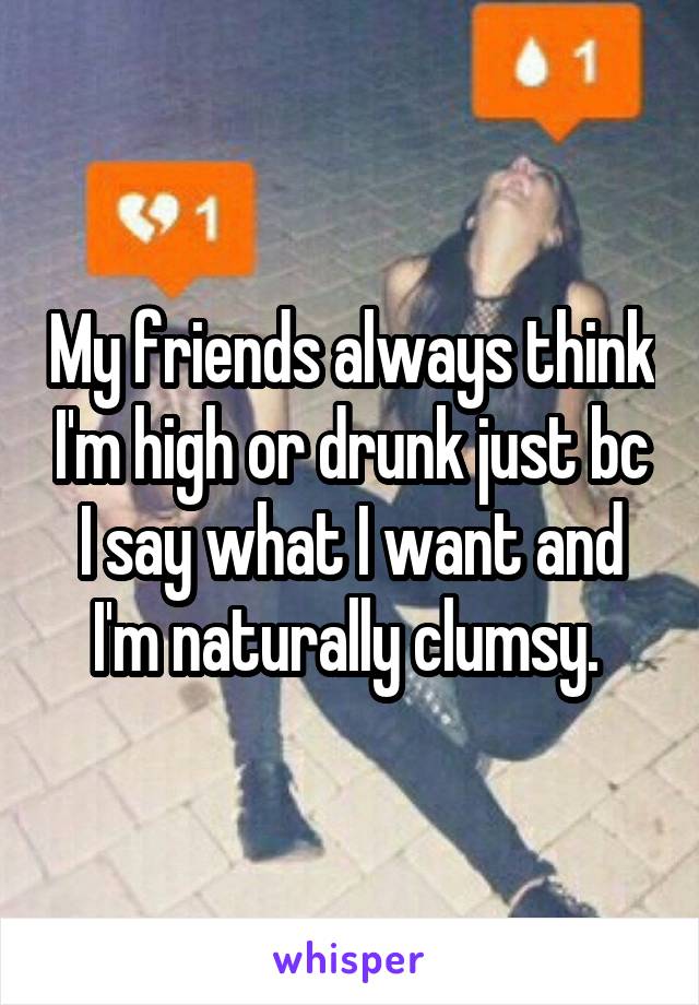 My friends always think I'm high or drunk just bc I say what I want and I'm naturally clumsy. 