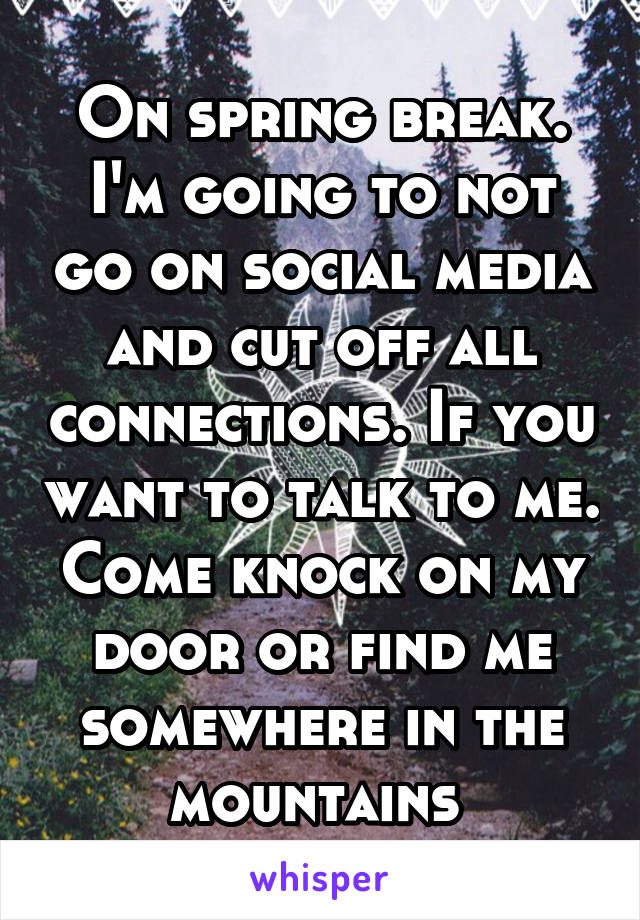 On spring break. I'm going to not go on social media and cut off all connections. If you want to talk to me. Come knock on my door or find me somewhere in the mountains 