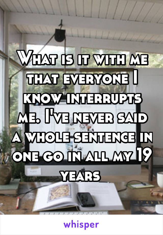 What is it with me that everyone I know interrupts me. I've never said a whole sentence in one go in all my 19 years 