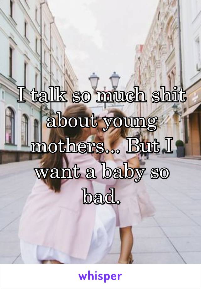 I talk so much shit about young mothers... But I want a baby so bad.