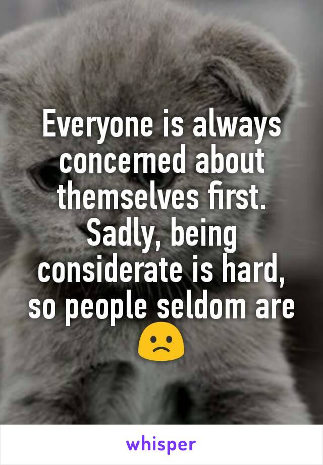 Everyone is always concerned about themselves first.
Sadly, being considerate is hard, so people seldom are 🙁