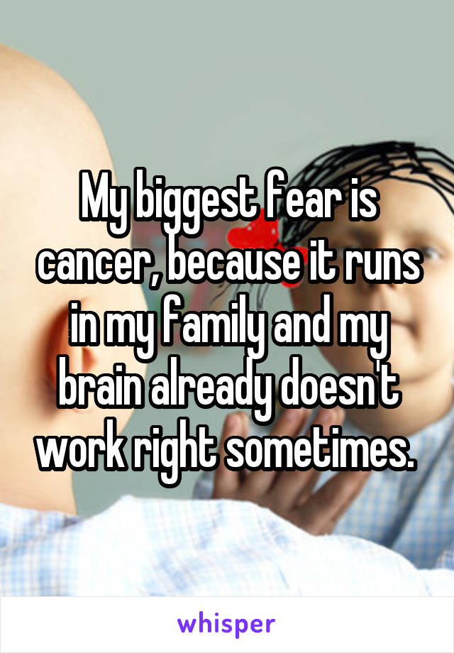 My biggest fear is cancer, because it runs in my family and my brain already doesn't work right sometimes. 