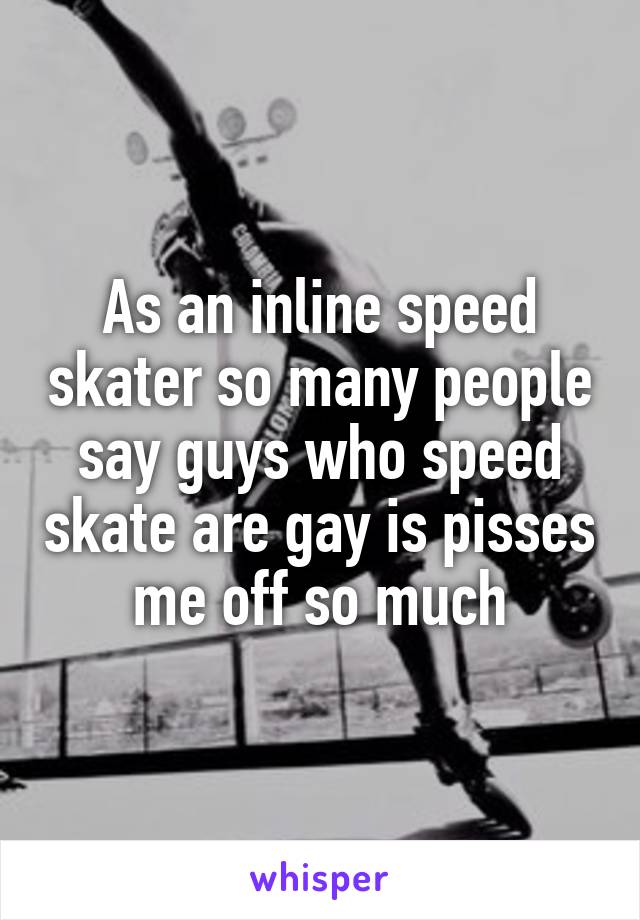 As an inline speed skater so many people say guys who speed skate are gay is pisses me off so much