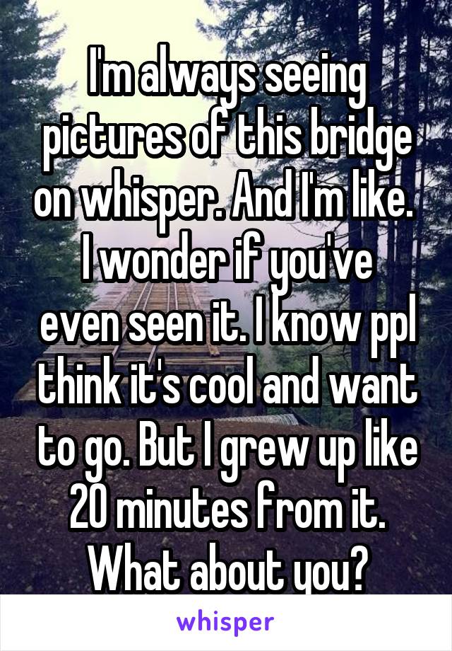 I'm always seeing pictures of this bridge on whisper. And I'm like. 
I wonder if you've even seen it. I know ppl think it's cool and want to go. But I grew up like 20 minutes from it. What about you?