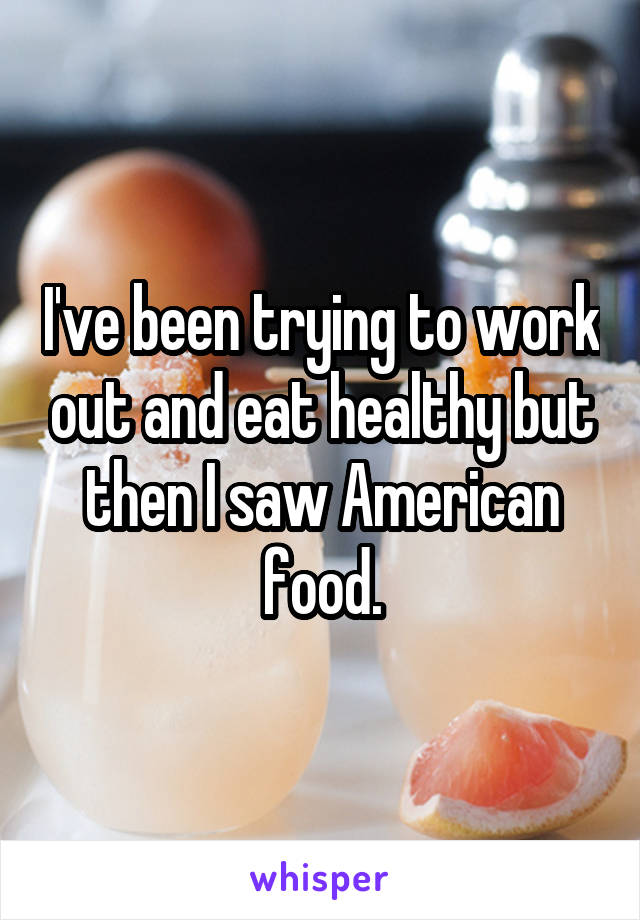 I've been trying to work out and eat healthy but then I saw American food.