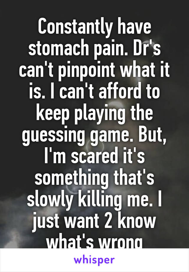 Constantly have stomach pain. Dr's can't pinpoint what it is. I can't afford to keep playing the guessing game. But, I'm scared it's something that's slowly killing me. I just want 2 know what's wrong