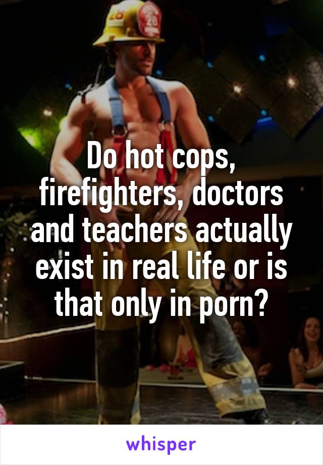 Do hot cops, firefighters, doctors and teachers actually exist in real life or is that only in porn?