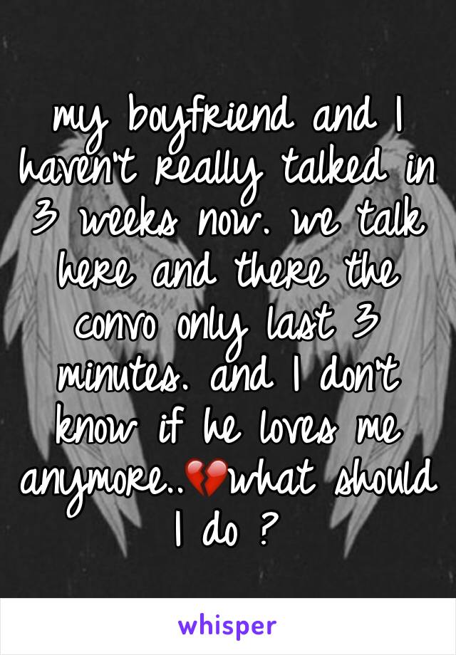 my boyfriend and I haven't really talked in 3 weeks now. we talk here and there the convo only last 3 
minutes. and I don't know if he loves me anymore..💔what should I do ? 