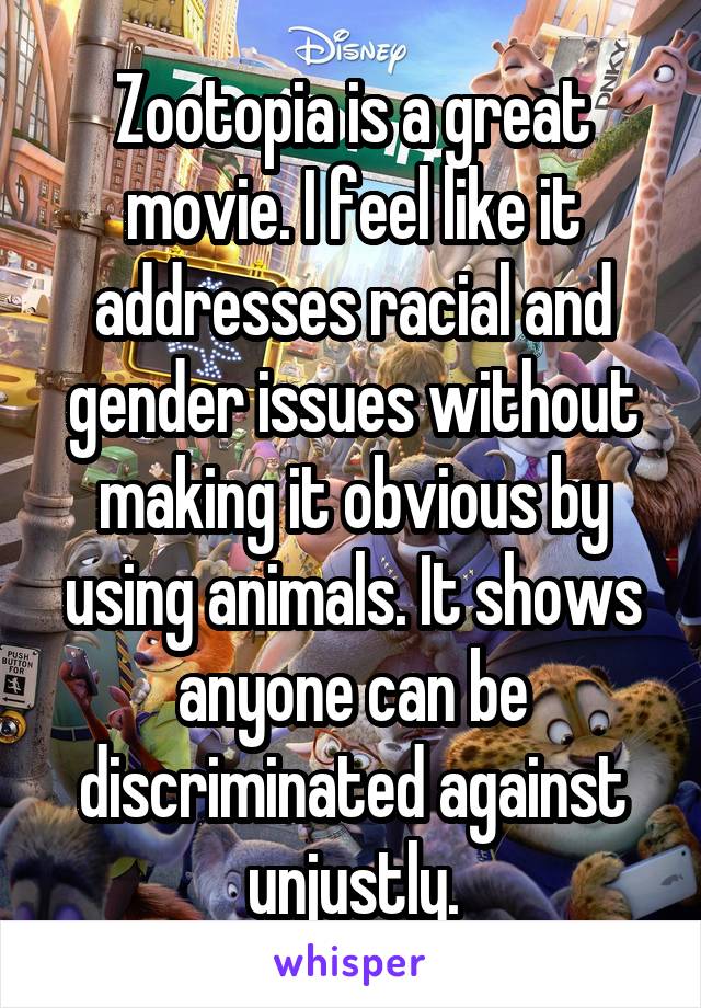 Zootopia is a great movie. I feel like it addresses racial and gender issues without making it obvious by using animals. It shows anyone can be discriminated against unjustly.