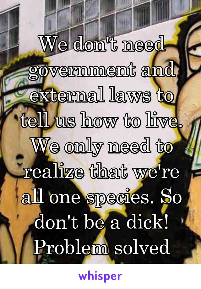 We don't need government and external laws to tell us how to live. We only need to realize that we're all one species. So don't be a dick! Problem solved